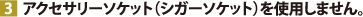 アクセサリーソケット（シガーソケット）を使用しません。