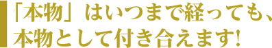 「本物」はいつまで経っても、本物として付き合えます！